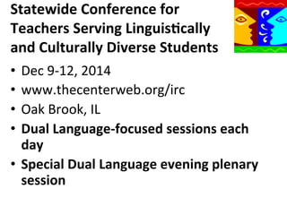 Statewide	
  Conference	
  for	
  
Teachers	
  Serving	
  Linguis9cally	
  
and	
  Culturally	
  Diverse	
  Students	
  
•  Dec	
  9-­‐12,	
  2014	
  
•  www.thecenterweb.org/irc	
  
•  Oak	
  Brook,	
  IL	
  
•  Dual	
  Language-­‐focused	
  sessions	
  each	
  
day	
  
•  Special	
  Dual	
  Language	
  evening	
  plenary	
  
session	
  
	
  

 