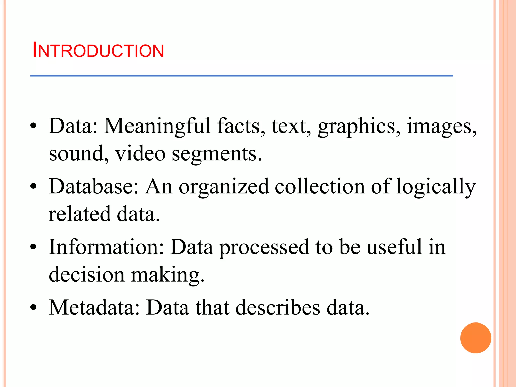 INTRODUCTION
• Data: Meaningful facts, text, graphics, images,
sound, video segments.
• Database: An organized collection of logically
related data.
• Information: Data processed to be useful in
decision making.
• Metadata: Data that describes data.
 