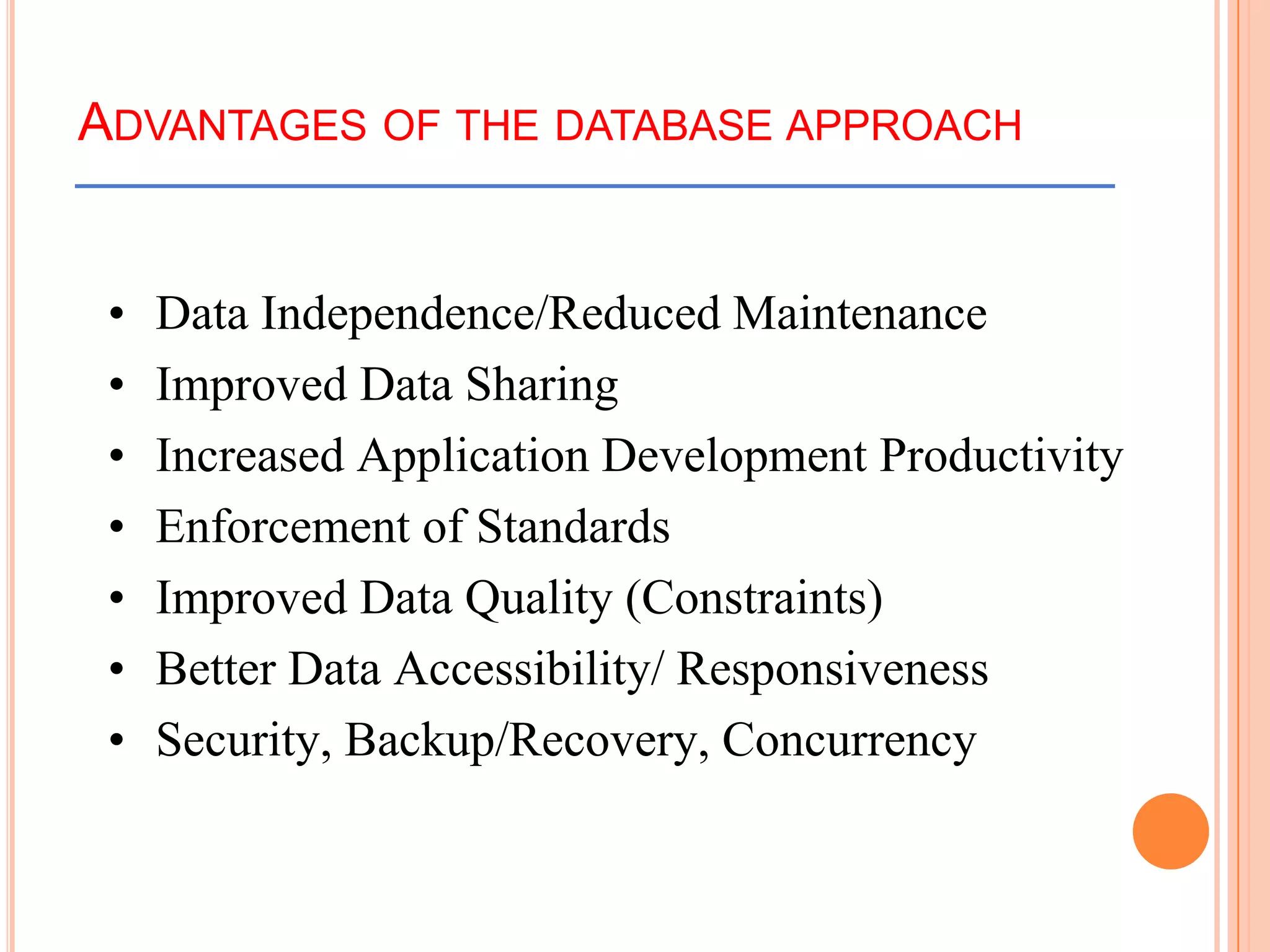 ADVANTAGES OF THE DATABASE APPROACH
• Data Independence/Reduced Maintenance
• Improved Data Sharing
• Increased Application Development Productivity
• Enforcement of Standards
• Improved Data Quality (Constraints)
• Better Data Accessibility/ Responsiveness
• Security, Backup/Recovery, Concurrency
 