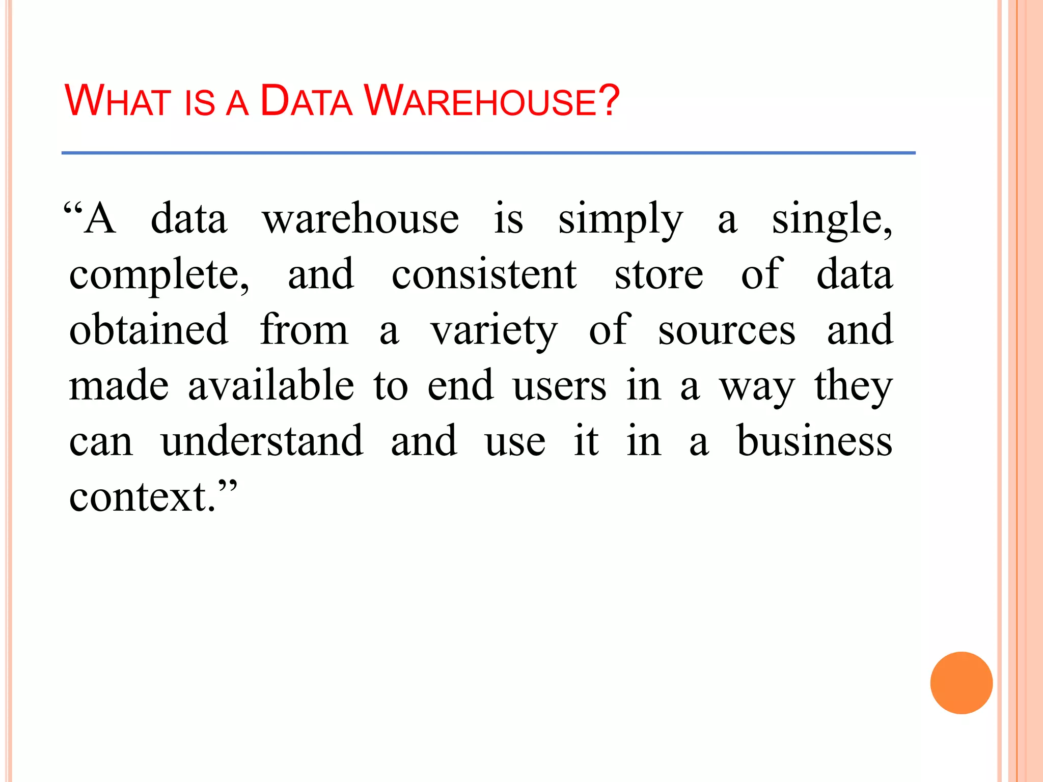 WHAT IS A DATA WAREHOUSE?
“A data warehouse is simply a single,
complete, and consistent store of data
obtained from a variety of sources and
made available to end users in a way they
can understand and use it in a business
context.”
 