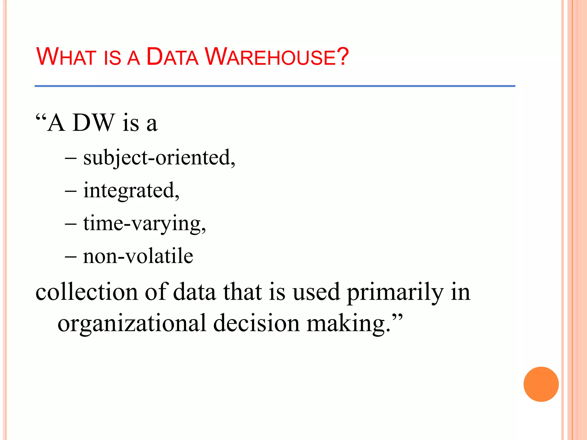 WHAT IS A DATA WAREHOUSE?
“A DW is a
subject-oriented,
integrated,
time-varying,
non-volatile
collection of data that is used primarily in
organizational decision making.”
 