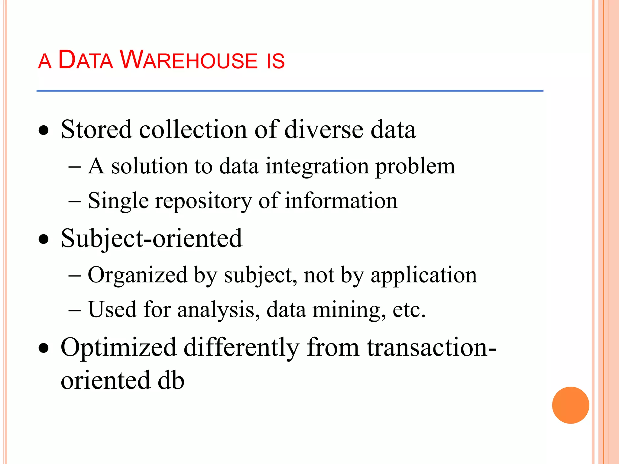 A DATA WAREHOUSE IS
Stored collection of diverse data
A solution to data integration problem
Single repository of information
Subject-oriented
Organized by subject, not by application
Used for analysis, data mining, etc.
Optimized differently from transaction-
oriented db
 