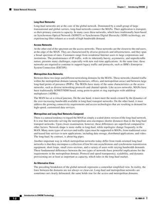 Chapter 1   Introducing DWDM
Global Network Hierarchy




                     Long-Haul Networks
                     Long-haul networks are at the core of the global network. Dominated by a small group of large
                     transnational and global carriers, long-haul networks connect the MANs. Their application is transport,
                     so their primary concern is capacity. In many cases these networks, which have traditionally been based
                     on Synchronous Optical Network (SONET) or Synchronous Digital Hierarchy (SDH) technology, are
                     experiencing fiber exhaust as a result of high bandwidth demand.

                     Access Networks
                     At the other end of the spectrum are the access networks. These networks are the closest to the end users,
                     at the edge of the MAN. They are characterized by diverse protocols and infrastructures, and they span
                     a broad spectrum of rates. Customers range from residential Internet users to large corporations and
                     institutions. The predominance of IP traffic, with its inherently bursty, asymmetric, and unpredictable
                     nature, presents many challenges, especially with new real-time applications. At the same time, these
                     networks are required to continue to support legacy traffic and protocols, such as IBM’s Enterprise
                     System Connection (ESCON).

                     Metropolitan Area Networks
                     Between these two large and different networking domains lie the MANs. These networks channel traffic
                     within the metropolitan domain (among businesses, offices, and metropolitan areas) and between large
                     long-haul points of presence (POPs). The MANs have many of the same characteristics as the access
                     networks, such as diverse networking protocols and channel speeds. Like access networks, MANs have
                     been traditionally SONET/SDH based, using point-to-point or ring topologies with add/drop
                     multiplexers (ADMs).
                     The MAN lies at a critical juncture. On the one hand, it must meet the needs created by the dynamics of
                     the ever-increasing bandwidth available in long-haul transport networks. On the other hand, it must
                     address the growing connectivity requirements and access technologies that are resulting in demand for
                     high-speed, customized data services.

                     Metropolitan and Long-Haul Networks Compared
                     There is a natural tendency to regard the MAN as simply a scaled-down version of the long-haul network.
                     It is true that networks serving the metropolitan area encompass shorter distances than in the long-haul
                     transport networks. Upon closer examination, however, these differences are superficial compared to
                     other factors. Network shape is more stable in long-haul, while topologies change frequently in the
                     MAN. Many more types of services and traffic types must be supported in MANs, from traditional voice
                     and leased line services to new applications, including data storage, distributed applications, and video.
                     The long-haul, by contrast, is about big pipes.
                     Another important way in which metropolitan networks today differ from trunk-oriented long haul
                     networks is that they encompass a collection of low bit-rate asynchronous and synchronous transmission
                     equipment, short loops, small cross-sections, and a variety of users with varying bandwidth demands.
                     These fundamental differences between the two types of networks have powerful implications for the
                     requirements in the metropolitan domain. Protocol and speed transparency, scalability, and dynamic
                     provisioning are at least as important as capacity, which rules in the long-haul market.

                     An Alternative View
                     The preceding breakdown of the global network represents a somewhat simplified view. In reality, the
                     lines between the domains are not always so clear-cut. Long-haul and metropolitan networks are
                     sometimes not clearly delineated; the same holds true for the access and metropolitan domains.




           Introduction to DWDM Technology
1-2                                                                                                                  OL-0884-01
 