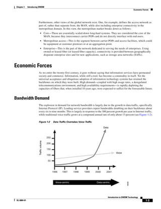 Chapter 1    Introducing DWDM
                                                                                                                               Economic Forces




                        Furthermore, other views of the global network exist. One, for example, defines the access network as
                        part of, rather than separate from, the MAN, while also including enterprise connectivity in the
                        metropolitan domain. In this view, the metropolitan market breaks down as follows:
                            •             Core—These are essentially scaled-down long-haul systems. They are considered the core of the
                                          MAN, because they interconnect carrier POPs and do not directly interface with end users.
                            •             Metropolitan access—This is the segment between carrier POPs and access facilities, which could
                                          be equipment at customer premises or at an aggregation point.
                            •             Enterprise—This is the part of the network dedicated to serving the needs of enterprises. Using
                                          owned or leased fiber (or leased fiber capacity), connectivity is provided between geographically
                                          disparate enterprise sites and for new applications, such as storage area networks (SANs).



Economic Forces
                        As we enter the twenty-first century, it goes without saying that information services have permeated
                        society and commerce. Information, while still a tool, has become a commodity in itself. Yet the
                        universal acceptance and ubiquitous adoption of information technology systems has strained the
                        backbones on which they were built. High demand—coupled with high usage rates, a deregulated
                        telecommunications environment, and high availability requirements—is rapidly depleting the
                        capacities of fibers that, when installed 10 years ago, were expected to suffice for the foreseeable future.


Bandwidth Demand
                        The explosion in demand for network bandwidth is largely due to the growth in data traffic, specifically
                        Internet Protocol (IP). Leading service providers report bandwidths doubling on their backbones about
                        every six to nine months. This is largely in response to the 300 percent growth per year in Internet traffic,
                        while traditional voice traffic grows at a compound annual rate of only about 13 percent (see Figure 1-2).

                        Figure 1-2                Data Traffic Overtakes Voice Traffic

                                                                                                Data



                                            250
                         Traffic volume




                                            200

                                            150
                                                                                                            Voice
                                            100

                                             50



                                                  1996    1997      1998       1999      2000      2001



                                                    Voice-centric                         Data-centric
                                                                                                                       48066




                                                                                                    Introduction to DWDM Technology
 OL-0884-01                                                                                                                                1-3
 