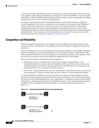 Chapter 1   Introducing DWDM
  Economic Forces




                      At the same time that network traffic volume is increasing, the nature of the traffic itself is becoming
                      more complex. Traffic carried on a backbone can originate as circuit based (TDM voice and fax), packet
                      based (IP), or cell based (ATM and Frame Relay). In addition, there is an increasing proportion of delay
                      sensitive data, such as voice over IP and streaming video.
                      In response to this explosive growth in bandwidth demand, along with the emergence of IP as the
                      common foundation for all services, long-haul service providers are moving away from TDM based
                      systems, which were optimized for voice but now prove to be costly and inefficient. Meanwhile,
                      metropolitan networks are also experiencing the impact of growing congestion, as well as rapidly
                      changing requirements that call for simpler and faster provisioning than is possible with older equipment
                      and technologies. Of key importance in the metropolitan area is the growth in storage area networks
                      (SANs), discussed in the “Storage Area Networks” section on page 3-5.


Competition and Reliability
                      While the demand for bandwidth is driven largely by new data applications, Internet usage, and the
                      growth in wireless communications, two additional factors come into play: competition and network
                      availability.
                      The telecommunication sector, long a beneficiary of government regulation, is now a highly competitive
                      industry. Competition was first introduced into the U.S. long-distance market in 1984, and the 1996
                      Telecommunications Reform Act is now resulting in an increasingly broad array of new operators. These
                      new carriers are striving to meet the new demand for additional services and capacity.
                      There are two main effects on the industry from competition:
                       •   Enhanced services are created by newcomers trying to compete with incumbents. In the
                           metropolitan market, for example, there are broadband wireless and DSL services to homes and
                           small and medium-sized business, high-speed private line and VPN services to corporations, and
                           transparent LAN services to enterprise network customers.
                       •   New carriers coming onto the scene create new infrastructure so that they do not have to lease from
                           existing operators. Using this strategy, they have more control over provisioning and reliability.
                      As telecommunications and data services have become more critical to business operations, service
                      providers have been required to ensure that their networks are fault tolerant. To meet these requirements,
                      providers have had to build backup routes, often using simple 1:1 redundancy in ring or point-to-point
                      configurations. Achieving the required level of reliability, however, means reserving dedicated capacity
                      for failover. This can double the need for bandwidth on an already strained infrastructure (see
                      Figure 1-3).

                      Figure 1-3    Reserving Bandwidth Reduces Overall Capacity




                                   Bandwidth = n
                                   No protection




                                   Bandwidth = n/2
                                                                    48067




                                   Dedicated protection




            Introduction to DWDM Technology
 1-4                                                                                                                  OL-0884-01
 