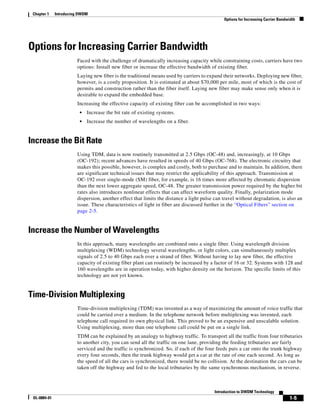 Chapter 1    Introducing DWDM
                                                                                              Options for Increasing Carrier Bandwidth




Options for Increasing Carrier Bandwidth
                        Faced with the challenge of dramatically increasing capacity while constraining costs, carriers have two
                        options: Install new fiber or increase the effective bandwidth of existing fiber.
                        Laying new fiber is the traditional means used by carriers to expand their networks. Deploying new fiber,
                        however, is a costly proposition. It is estimated at about $70,000 per mile, most of which is the cost of
                        permits and construction rather than the fiber itself. Laying new fiber may make sense only when it is
                        desirable to expand the embedded base.
                        Increasing the effective capacity of existing fiber can be accomplished in two ways:
                          •   Increase the bit rate of existing systems.
                          •   Increase the number of wavelengths on a fiber.


Increase the Bit Rate
                        Using TDM, data is now routinely transmitted at 2.5 Gbps (OC-48) and, increasingly, at 10 Gbps
                        (OC-192); recent advances have resulted in speeds of 40 Gbps (OC-768). The electronic circuitry that
                        makes this possible, however, is complex and costly, both to purchase and to maintain. In addition, there
                        are significant technical issues that may restrict the applicability of this approach. Transmission at
                        OC-192 over single-mode (SM) fiber, for example, is 16 times more affected by chromatic dispersion
                        than the next lower aggregate speed, OC-48. The greater transmission power required by the higher bit
                        rates also introduces nonlinear effects that can affect waveform quality. Finally, polarization mode
                        dispersion, another effect that limits the distance a light pulse can travel without degradation, is also an
                        issue. These characteristics of light in fiber are discussed further in the “Optical Fibers” section on
                        page 2-5.


Increase the Number of Wavelengths
                        In this approach, many wavelengths are combined onto a single fiber. Using wavelength division
                        multiplexing (WDM) technology several wavelengths, or light colors, can simultaneously multiplex
                        signals of 2.5 to 40 Gbps each over a strand of fiber. Without having to lay new fiber, the effective
                        capacity of existing fiber plant can routinely be increased by a factor of 16 or 32. Systems with 128 and
                        160 wavelengths are in operation today, with higher density on the horizon. The specific limits of this
                        technology are not yet known.


Time-Division Multiplexing
                        Time-division multiplexing (TDM) was invented as a way of maximizing the amount of voice traffic that
                        could be carried over a medium. In the telephone network before multiplexing was invented, each
                        telephone call required its own physical link. This proved to be an expensive and unscalable solution.
                        Using multiplexing, more than one telephone call could be put on a single link.
                        TDM can be explained by an analogy to highway traffic. To transport all the traffic from four tributaries
                        to another city, you can send all the traffic on one lane, providing the feeding tributaries are fairly
                        serviced and the traffic is synchronized. So, if each of the four feeds puts a car onto the trunk highway
                        every four seconds, then the trunk highway would get a car at the rate of one each second. As long as
                        the speed of all the cars is synchronized, there would be no collision. At the destination the cars can be
                        taken off the highway and fed to the local tributaries by the same synchronous mechanism, in reverse.



                                                                                         Introduction to DWDM Technology
 OL-0884-01                                                                                                                       1-5
 