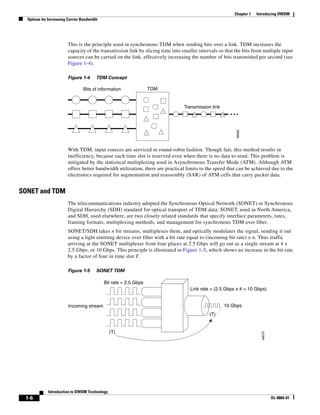 Chapter 1   Introducing DWDM
  Options for Increasing Carrier Bandwidth




                         This is the principle used in synchronous TDM when sending bits over a link. TDM increases the
                         capacity of the transmission link by slicing time into smaller intervals so that the bits from multiple input
                         sources can be carried on the link, effectively increasing the number of bits transmitted per second (see
                         Figure 1-4).

                         Figure 1-4      TDM Concept

                                 Bits of information               TDM


                                                                                 Transmission link
                                                                                                       ...




                                                                                                          48069
                         With TDM, input sources are serviced in round-robin fashion. Though fair, this method results in
                         inefficiency, because each time slot is reserved even when there is no data to send. This problem is
                         mitigated by the statistical multiplexing used in Asynchronous Transfer Mode (ATM). Although ATM
                         offers better bandwidth utilization, there are practical limits to the speed that can be achieved due to the
                         electronics required for segmentation and reassembly (SAR) of ATM cells that carry packet data.


SONET and TDM
                         The telecommunications industry adopted the Synchronous Optical Network (SONET) or Synchronous
                         Digital Hierarchy (SDH) standard for optical transport of TDM data. SONET, used in North America,
                         and SDH, used elsewhere, are two closely related standards that specify interface parameters, rates,
                         framing formats, multiplexing methods, and management for synchronous TDM over fiber.
                         SONET/SDH takes n bit streams, multiplexes them, and optically modulates the signal, sending it out
                         using a light emitting device over fiber with a bit rate equal to (incoming bit rate) x n. Thus traffic
                         arriving at the SONET multiplexer from four places at 2.5 Gbps will go out as a single stream at 4 x
                         2.5 Gbps, or 10 Gbps. This principle is illustrated in Figure 1-5, which shows an increase in the bit rate
                         by a factor of four in time slot T.

                         Figure 1-5      SONET TDM

                                             Bit rate = 2.5 Gbps
                                                                                    Link rate = (2.5 Gbps x 4 = 10 Gbps)


                         Incoming stream                                                             10 Gbps
                                                                                             (T)


                                               (T)
                                                                                                                       48070




             Introduction to DWDM Technology
 1-6                                                                                                                           OL-0884-01
 