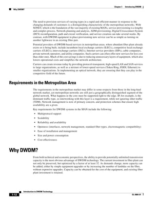 Chapter 1   Introducing DWDM
  Why DWDM?




                    The need to provision services of varying types in a rapid and efficient manner in response to the
                    changing demands of customers is a distinguishing characteristic of the metropolitan networks. With
                    SONET, which is the foundation of the vast majority of existing MANs, service provisioning is a lengthy
                    and complex process. Network planning and analysis, ADM provisioning, Digital Crossconnect System
                    (DCS) reconfiguration, path and circuit verification, and service creation can take several weeks. By
                    contrast, with DWDM equipment in place provisioning new service can be as simple as turning on
                    another lightwave in an existing fiber pair.
                    Potential providers of DWDM-based services in metropolitan areas, where abundant fiber plant already
                    exists or is being built, include incumbent local exchange carriers (ILECs), competitive local exchange
                    carriers (CLECs), inter-exchange carriers (IXCs), Internet service providers (ISPs), cable companies,
                    private network operators, and utility companies. Such carriers can often offer new services for less cost
                    than older ones. Much of the cost savings is due to reducing unnecessary layers of equipment, which also
                    lowers operational costs and simplifies the network architecture.
                    Carriers can create revenue today by providing protocol-transparent, high-speed LAN and SAN services
                    to large organizations, as well as a mixture of lower-speed services (Token Ring, FDDI, Ethernet) to
                    smaller organizations. In implementing an optical network, they are ensuring that they can play in the
                    competitive field of the future.


Requirements in the Metropolitan Area
                    The requirements in the metropolitan market may differ in some respects from those in the long-haul
                    network market, yet metropolitan networks are still just a geographically distinguished segment of the
                    global network. What happens in the core must be supported right to the edge. IP, for example, is the
                    dominant traffic type, so interworking with this layer is a requirement, while not ignoring other traffic
                    (TDM). Network management is now of primary concern, and protection schemes that ensure high
                    availability are a given.
                    Key requirements for DWDM systems in the MAN include the following:
                     •   Multiprotocol support
                     •   Scalability
                     •   Reliability and availability
                     •   Openness (interfaces, network management, standard fiber types, electromagnetic compatibility)
                     •   Ease of installation and management
                     •   Size and power consumption
                     •   Cost effectiveness



Why DWDM?
                    From both technical and economic perspectives, the ability to provide potentially unlimited transmission
                    capacity is the most obvious advantage of DWDM technology. The current investment in fiber plant can
                    not only be preserved, but optimized by a factor of at least 32. As demands change, more capacity can
                    be added, either by simple equipment upgrades or by increasing the number of lambdas on the fiber,
                    without expensive upgrades. Capacity can be obtained for the cost of the equipment, and existing fiber
                    plant investment is retained.




          Introduction to DWDM Technology
 1-12                                                                                                               OL-0884-01
 