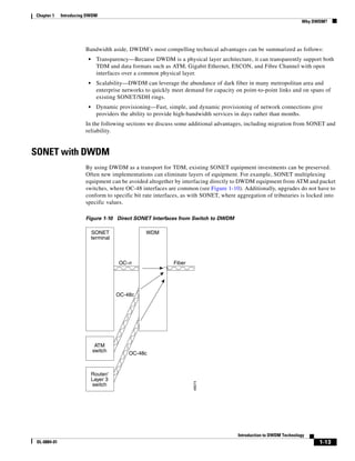 Chapter 1     Introducing DWDM
                                                                                                                      Why DWDM?




                        Bandwidth aside, DWDM’s most compelling technical advantages can be summarized as follows:
                          •     Transparency—Because DWDM is a physical layer architecture, it can transparently support both
                                TDM and data formats such as ATM, Gigabit Ethernet, ESCON, and Fibre Channel with open
                                interfaces over a common physical layer.
                          •     Scalability—DWDM can leverage the abundance of dark fiber in many metropolitan area and
                                enterprise networks to quickly meet demand for capacity on point-to-point links and on spans of
                                existing SONET/SDH rings.
                          •     Dynamic provisioning—Fast, simple, and dynamic provisioning of network connections give
                                providers the ability to provide high-bandwidth services in days rather than months.
                        In the following sections we discuss some additional advantages, including migration from SONET and
                        reliability.


SONET with DWDM
                        By using DWDM as a transport for TDM, existing SONET equipment investments can be preserved.
                        Often new implementations can eliminate layers of equipment. For example, SONET multiplexing
                        equipment can be avoided altogether by interfacing directly to DWDM equipment from ATM and packet
                        switches, where OC-48 interfaces are common (see Figure 1-10). Additionally, upgrades do not have to
                        conform to specific bit rate interfaces, as with SONET, where aggregation of tributaries is locked into
                        specific values.

                        Figure 1-10 Direct SONET Interfaces from Switch to DWDM

                              SONET                 WDM
                              terminal



                                         OC-n                  Fiber




                                         OC-48c




                               ATM
                              switch         OC-48c


                              Router/
                              Layer 3
                                                                       48074




                              switch




                                                                                         Introduction to DWDM Technology
 OL-0884-01                                                                                                                 1-13
 