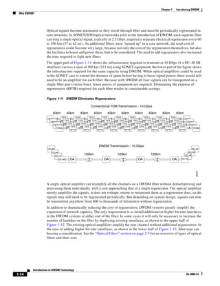 Chapter 1     Introducing DWDM
 Why DWDM?




                   Optical signals become attenuated as they travel through fiber and must be periodically regenerated in
                   core networks. In SONET/SDH optical networks prior to the introduction of DWDM, each separate fiber
                   carrying a single optical signal, typically at 2.5 Gbps, required a separate electrical regenerator every 60
                   to 100 km (37 to 62 mi). As additional fibers were “turned up” in a core network, the total cost of
                   regenerators could become very large, because not only the cost of the regenerators themselves, but also
                   the facilities to house and power them, had to be considered. The need to add regenerators also increased
                   the time required to light new fibers
                   The upper part of Figure 1-11 shows the infrastructure required to transmit at 10 Gbps (4 x OC-48 SR
                   interfaces) across a span of 360 km (223 mi) using SONET equipment; the lower part of the figure shows
                   the infrastructure required for the same capacity using DWDM. While optical amplifiers could be used
                   in the SONET case to extend the distance of spans before having to boost signal power, there would still
                   need to be an amplifier for each fiber. Because with DWDM all four signals can be transported on a
                   single fiber pair (versus four), fewer pieces of equipment are required. Eliminating the expense of
                   regenerators (RPTR) required for each fiber results in considerable savings.

                   Figure 1-11 DWDM Eliminates Regenerators

                                                          Conventional TDM Transmission - 10 Gbps

                       40km           40km      40km         40km        40km        40km         40km        40km        40km         40km
                             1310         1310         1310         1310         1310         1310         1310         1310         1310
                   TERM                                                                                                                          TERM
                                1310
                             RPTR        RPTR1310     RPTR1310     RPTR1310     RPTR1310     RPTR1310     RPTR1310     RPTR1310     RPTR1310
                     TERM                                                                                                                          TERM
                               RPTR1310     RPTR1310     RPTR1310     RPTR1310     RPTR1310     RPTR1310     RPTR1310     RPTR1310     RPTR1310
                        TERM                                                                                                                          TERM
                                  RPTR1310     RPTR1310     RPTR1310     RPTR1310     RPTR1310     RPTR1310     RPTR1310     RPTR1310     RPTR1310
                          TERM                                                                                                                          TERM
                                     RPTR         RPTR         RPTR         RPTR         RPTR         RPTR         RPTR         RPTR         RPTR




                                                                 DWDM Transmission - 10 Gbps
                    OC-48                                                                                                                              OC-48
                       OC-48                                                                                                                        OC-48
                                                    120km                         120km                         120km                          OC-48
                            OC-48
                              OC-48    OA                             OA                            OA                             OA       OC-48




                                                                                                                                                          48075
                   A single optical amplifier can reamplify all the channels on a DWDM fiber without demultiplexing and
                   processing them individually, with a cost approaching that of a single regenerator. The optical amplifier
                   merely amplifies the signals; it does not reshape, retime or retransmit them as a regenerator does, so the
                   signals may still need to be regenerated periodically. But depending on system design, signals can now
                   be transmitted anywhere from 600 to thousands of kilometers without regeneration.
                   In addition to dramatically reducing the cost of regenerators, DWDM systems greatly simplify the
                   expansion of network capacity. The only requirement is to install additional or higher bit-rate interfaces
                   in the DWDM systems at either end of the fiber. In some cases it will only be necessary to increase the
                   number of lambdas on the fiber by deploying existing interfaces, as shown in the upper half of
                   Figure 1-12. The existing optical amplifiers amplify the new channel without additional regenerators. In
                   the case of adding higher bit-rate interfaces, as shown in the lower half of Figure 1-12, fiber type can
                   become a consideration. See the “Optical Fibers” section on page 2-5 for an overview of types of optical
                   fibers and their uses.




         Introduction to DWDM Technology
1-14                                                                                                                                            OL-0884-01
 
