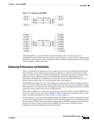 Chapter 1    Introducing DWDM
                                                                                                                    Why DWDM?




                        Figure 1-12 Upgrading with DWDM

                           OC-48                                               OC-48
                                               Add more wavelengths
                           OC-48                                               OC-48




                                        DWDM




                                                                       DWDM
                           OC-48                                               OC-48




                          2.5 Gb/s                                            2.5 Gbps
                          10 Gb/s                                              10 Gbps
                          2.5 Gb/s                                            2.5 Gbps
                                                Add higher bit rates
                          10 Gb/s                                              10 Gbps
                                        DWDM




                                                                       DWDM
                          2.5 Gb/s                                            2.5 Gbps
                          10 Gb/s                                              10 Gbps
                          2.5 Gb/s                                            2.5 Gbps




                                                                                         48076
                          10 Gb/s                                              10 Gbps


                        Although amplifiers are of great benefit in long-haul transport, they are often unnecessary in
                        metropolitan networks. Where distances between network elements are relatively short, signal strength
                        and integrity can be adequate without amplification. But with MANs expanding in deeper into long-haul
                        reaches, amplifiers will become useful.


Enhancing Performance and Reliability
                        Today’s metropolitan and enterprise networks support many mission-critical applications that require
                        high availability, such as billing and accounting on mainframes or client-server installations in data
                        centers. Continuous backups or reliable decentralized data processing and storage are essential. These
                        applications, along with disaster recovery and parallel processing, have high requirements for
                        performance and reliability. As enterprises out source data services and inter-LAN connectivity, the
                        burden of service falls on the service provider rather than on the enterprise.
                        With DWDM, the transport network is theoretically unconstrained by the speed of available electronics.
                        There is no need for optical-electrical-optical (OEO) conversion when using optical amplifiers, rather
                        than regenerators, on the physical link. Although not yet prevalent, direct optical interfaces to DWDM
                        equipment can also eliminate the need for an OEO function.
                        While optical amplifiers are a major factor in the ability to extend the effective range of DWDM, other
                        factors also come into play. For example, DWDM is subject to dispersion and nonlinear effects. These
                        effects are further discussed in the “Optical Fibers” section on page 2-5.
                        Many components, such as the optical add/drop multiplexer (OADM), are passive and therefore continue
                        to work, even if there is a power cut. In addition, these components tend to have a very high mean time
                        between failures (MTBF). Protection schemes implemented on DWDM equipment and in the network
                        designs are at least as robust as those built into SONET. All these factors contribute to better
                        performance and lower maintenance in the optical network.




                                                                                       Introduction to DWDM Technology
 OL-0884-01                                                                                                               1-15
 