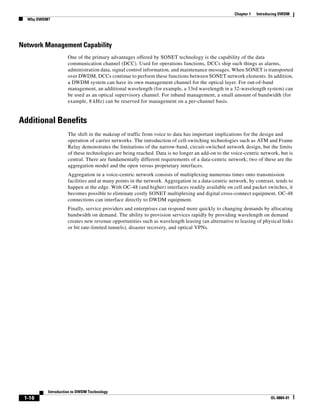 Chapter 1   Introducing DWDM
  Why DWDM?




Network Management Capability
                    One of the primary advantages offered by SONET technology is the capability of the data
                    communication channel (DCC). Used for operations functions, DCCs ship such things as alarms,
                    administration data, signal control information, and maintenance messages. When SONET is transported
                    over DWDM, DCCs continue to perform these functions between SONET network elements. In addition,
                    a DWDM system can have its own management channel for the optical layer. For out-of-band
                    management, an additional wavelength (for example, a 33rd wavelength in a 32-wavelength system) can
                    be used as an optical supervisory channel. For inband management, a small amount of bandwidth (for
                    example, 8 kHz) can be reserved for management on a per-channel basis.


Additional Benefits
                    The shift in the makeup of traffic from voice to data has important implications for the design and
                    operation of carrier networks. The introduction of cell-switching technologies such as ATM and Frame
                    Relay demonstrates the limitations of the narrow-band, circuit-switched network design, but the limits
                    of these technologies are being reached. Data is no longer an add-on to the voice-centric network, but is
                    central. There are fundamentally different requirements of a data-centric network; two of these are the
                    aggregation model and the open versus proprietary interfaces.
                    Aggregation in a voice-centric network consists of multiplexing numerous times onto transmission
                    facilities and at many points in the network. Aggregation in a data-centric network, by contrast, tends to
                    happen at the edge. With OC-48 (and higher) interfaces readily available on cell and packet switches, it
                    becomes possible to eliminate costly SONET multiplexing and digital cross-connect equipment. OC-48
                    connections can interface directly to DWDM equipment.
                    Finally, service providers and enterprises can respond more quickly to changing demands by allocating
                    bandwidth on demand. The ability to provision services rapidly by providing wavelength on demand
                    creates new revenue opportunities such as wavelength leasing (an alternative to leasing of physical links
                    or bit rate-limited tunnels), disaster recovery, and optical VPNs.




          Introduction to DWDM Technology
 1-16                                                                                                               OL-0884-01
 