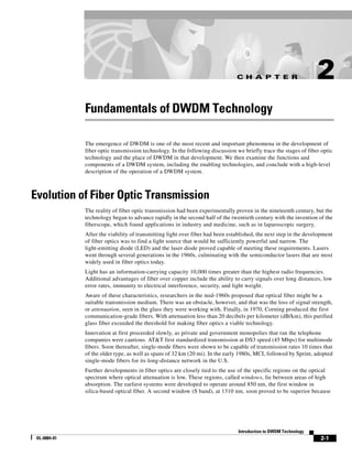 C H A P T E R                      2
              Fundamentals of DWDM Technology

              The emergence of DWDM is one of the most recent and important phenomena in the development of
              fiber optic transmission technology. In the following discussion we briefly trace the stages of fiber optic
              technology and the place of DWDM in that development. We then examine the functions and
              components of a DWDM system, including the enabling technologies, and conclude with a high-level
              description of the operation of a DWDM system.



Evolution of Fiber Optic Transmission
              The reality of fiber optic transmission had been experimentally proven in the nineteenth century, but the
              technology began to advance rapidly in the second half of the twentieth century with the invention of the
              fiberscope, which found applications in industry and medicine, such as in laparoscopic surgery.
              After the viability of transmitting light over fiber had been established, the next step in the development
              of fiber optics was to find a light source that would be sufficiently powerful and narrow. The
              light-emitting diode (LED) and the laser diode proved capable of meeting these requirements. Lasers
              went through several generations in the 1960s, culminating with the semiconductor lasers that are most
              widely used in fiber optics today.
              Light has an information-carrying capacity 10,000 times greater than the highest radio frequencies.
              Additional advantages of fiber over copper include the ability to carry signals over long distances, low
              error rates, immunity to electrical interference, security, and light weight.
              Aware of these characteristics, researchers in the mid-1960s proposed that optical fiber might be a
              suitable transmission medium. There was an obstacle, however, and that was the loss of signal strength,
              or attenuation, seen in the glass they were working with. Finally, in 1970, Corning produced the first
              communication-grade fibers. With attenuation less than 20 decibels per kilometer (dB/km), this purified
              glass fiber exceeded the threshold for making fiber optics a viable technology.
              Innovation at first proceeded slowly, as private and government monopolies that ran the telephone
              companies were cautious. AT&T first standardized transmission at DS3 speed (45 Mbps) for multimode
              fibers. Soon thereafter, single-mode fibers were shown to be capable of transmission rates 10 times that
              of the older type, as well as spans of 32 km (20 mi). In the early 1980s, MCI, followed by Sprint, adopted
              single-mode fibers for its long-distance network in the U.S.
              Further developments in fiber optics are closely tied to the use of the specific regions on the optical
              spectrum where optical attenuation is low. These regions, called windows, lie between areas of high
              absorption. The earliest systems were developed to operate around 850 nm, the first window in
              silica-based optical fiber. A second window (S band), at 1310 nm, soon proved to be superior because




                                                                                Introduction to DWDM Technology
 OL-0884-01                                                                                                        2-1
 