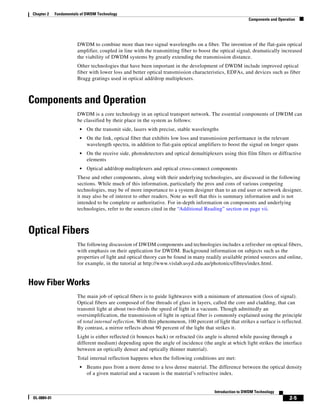 Chapter 2    Fundamentals of DWDM Technology
                                                                                                            Components and Operation




                         DWDM to combine more than two signal wavelengths on a fiber. The invention of the flat-gain optical
                         amplifier, coupled in line with the transmitting fiber to boost the optical signal, dramatically increased
                         the viability of DWDM systems by greatly extending the transmission distance.
                         Other technologies that have been important in the development of DWDM include improved optical
                         fiber with lower loss and better optical transmission characteristics, EDFAs, and devices such as fiber
                         Bragg gratings used in optical add/drop multiplexers.



Components and Operation
                         DWDM is a core technology in an optical transport network. The essential components of DWDM can
                         be classified by their place in the system as follows:
                          •   On the transmit side, lasers with precise, stable wavelengths
                          •   On the link, optical fiber that exhibits low loss and transmission performance in the relevant
                              wavelength spectra, in addition to flat-gain optical amplifiers to boost the signal on longer spans
                          •   On the receive side, photodetectors and optical demultiplexers using thin film filters or diffractive
                              elements
                          •   Optical add/drop multiplexers and optical cross-connect components
                         These and other components, along with their underlying technologies, are discussed in the following
                         sections. While much of this information, particularly the pros and cons of various competing
                         technologies, may be of more importance to a system designer than to an end user or network designer,
                         it may also be of interest to other readers. Note as well that this is summary information and is not
                         intended to be complete or authoritative. For in-depth information on components and underlying
                         technologies, refer to the sources cited in the “Additional Reading” section on page vii.



Optical Fibers
                         The following discussion of DWDM components and technologies includes a refresher on optical fibers,
                         with emphasis on their application for DWDM. Background information on subjects such as the
                         properties of light and optical theory can be found in many readily available printed sources and online,
                         for example, in the tutorial at http://www.vislab.usyd.edu.au/photonics/fibres/index.html.


How Fiber Works
                         The main job of optical fibers is to guide lightwaves with a minimum of attenuation (loss of signal).
                         Optical fibers are composed of fine threads of glass in layers, called the core and cladding, that can
                         transmit light at about two-thirds the speed of light in a vacuum. Though admittedly an
                         oversimplification, the transmission of light in optical fiber is commonly explained using the principle
                         of total internal reflection. With this phenomenon, 100 percent of light that strikes a surface is reflected.
                         By contrast, a mirror reflects about 90 percent of the light that strikes it.
                         Light is either reflected (it bounces back) or refracted (its angle is altered while passing through a
                         different medium) depending upon the angle of incidence (the angle at which light strikes the interface
                         between an optically denser and optically thinner material).
                         Total internal reflection happens when the following conditions are met:
                          •   Beams pass from a more dense to a less dense material. The difference between the optical density
                              of a given material and a vacuum is the material’s refractive index.


                                                                                           Introduction to DWDM Technology
 OL-0884-01                                                                                                                      2-5
 
