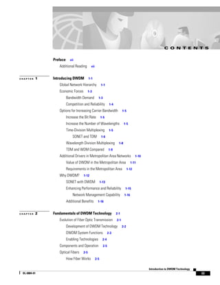 C O N T E N T S


              Preface     vii

                 Additional Reading         vii


CHAPTER   1   Introducing DWDM            1-1

                 Global Network Hierarchy                1-1

                 Economic Forces          1-3

                        Bandwidth Demand            1-3

                        Competition and Reliability              1-4

                 Options for Increasing Carrier Bandwidth                    1-5

                        Increase the Bit Rate           1-5

                        Increase the Number of Wavelengths                     1-5

                        Time-Division Multiplexing               1-5

                            SONET and TDM                1-6

                        Wavelength Division Multiplexing                 1-8

                        TDM and WDM Compared                    1-9

                 Additional Drivers in Metropolitan Area Networks                         1-10

                        Value of DWDM in the Metropolitan Area                        1-11

                        Requirements in the Metropolitan Area                      1-12

                 Why DWDM?          1-12

                        SONET with DWDM                 1-13

                        Enhancing Performance and Reliability                   1-15
                            Network Management Capability                      1-16

                        Additional Benefits         1-16


CHAPTER   2   Fundamentals of DWDM Technology                          2-1

                 Evolution of Fiber Optic Transmission                 2-1

                        Development of DWDM Technology                       2-2

                        DWDM System Functions                   2-3

                        Enabling Technologies             2-4

                 Components and Operation                 2-5

                 Optical Fibers     2-5

                        How Fiber Works           2-5


                                                                                                 Introduction to DWDM Technology
 OL-0884-01                                                                                                                        iii
 