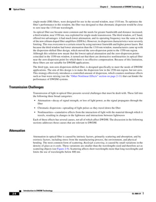 Chapter 2   Fundamentals of DWDM Technology
  Optical Fibers




                        single-mode (SM) fibers, were designed for use in the second window, near 1310 nm. To optimize the
                        fiber’s performance in this window, the fiber was designed so that chromatic dispersion would be close
                        to zero near the 1310-nm wavelength.
                        As optical fiber use became more common and the needs for greater bandwidth and distance increased,
                        a third window, near 1550 nm, was exploited for single-mode transmission. The third window, or C band,
                        offered two advantages: it had much lower attenuation, and its operating frequency was the same as that
                        of the new erbium-doped fiber amplifiers (EDFAs). However, its dispersion characteristics were severely
                        limiting. This was overcome to a certain extent by using narrower linewidth and higher power lasers. But
                        because the third window had lower attenuation than the 1310-nm window, manufacturers came up with
                        the dispersion-shifted fiber design, which moved the zero-dispersion point to the 1550-nm region.
                        Although this solution now meant that the lowest optical attenuation and the zero-dispersion points
                        coincided in the 1550-nm window, it turned out that there are destructive nonlinearities in optical fiber
                        near the zero-dispersion point for which there is no effective compensation. Because of this limitation,
                        these fibers are not suitable for DWDM applications.
                        The third type, non-zero dispersion-shifted fiber, is designed specifically to meet the needs of DWDM
                        applications. The aim of this design is to make the dispersion low in the 1550-nm region, but not zero.
                        This strategy effectively introduces a controlled amount of dispersion, which counters nonlinear effects
                        such as four-wave mixing (see the “Other Nonlinear Effects” section on page 2-11) that can hinder the
                        performance of DWDM systems.


Transmission Challenges
                        Transmission of light in optical fiber presents several challenges that must be dealt with. These fall into
                        the following three broad categories:
                         •   Attenuation—decay of signal strength, or loss of light power, as the signal propagates through the
                             fiber
                         •   Chromatic dispersion—spreading of light pulses as they travel down the fiber
                         •   Nonlinearities—cumulative effects from the interaction of light with the material through which it
                             travels, resulting in changes in the lightwave and interactions between lightwaves
                        Each of these effects has several causes, not all of which affect DWDM. The discussion in the following
                        sections addresses those causes that are relevant to DWDM.


Attenuation
                        Attenuation in optical fiber is caused by intrinsic factors, primarily scattering and absorption, and by
                        extrinsic factors, including stress from the manufacturing process, the environment, and physical
                        bending. The most common form of scattering, Rayleigh scattering, is caused by small variations in the
                        density of glass as it cools. These variations are smaller than the wavelengths used and therefore act as
                        scattering objects (see Figure 2-9). Scattering affects short wavelengths more than long wavelengths and
                        limits the use of wavelengths below 800 nm.




              Introduction to DWDM Technology
  2-8                                                                                                                     OL-0884-01
 