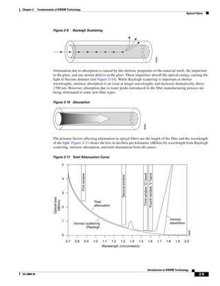 Chapter 2    Fundamentals of DWDM Technology
                                                                                                                                                                                  Optical Fibers




                        Figure 2-9               Rayleigh Scattering




                                                                                                                                                          48085
                        Attenuation due to absorption is caused by the intrinsic properties of the material itself, the impurities
                        in the glass, and any atomic defects in the glass. These impurities absorb the optical energy, causing the
                        light to become dimmer (see Figure 2-10). While Rayleigh scattering is important at shorter
                        wavelengths, intrinsic absorption is an issue at longer wavelengths and increases dramatically above
                        1700 nm. However, absorption due to water peaks introduced in the fiber manufacturing process are
                        being eliminated in some new fiber types.

                        Figure 2-10 Absorption




                                                                                                        48086
                        The primary factors affecting attenuation in optical fibers are the length of the fiber and the wavelength
                        of the light. Figure 2-11 shows the loss in decibels per kilometer (dB/km) by wavelength from Rayleigh
                        scattering, intrinsic absorption, and total attenuation from all causes.

                        Figure 2-11 Total Attenuation Curve

                                       5
                                                        First window




                                                                                                        Third window "C" band
                                                                                                                                 Fourth window "L" band
                                                                                        Second window




                                       4



                                       3
                        Optical loss
                         (dB/km)




                                                                       Total
                                       2                               attenuation



                                                                                                                                                                     Intrinsic
                                       1
                                                 Intrinsic scattering                                                                                                absorbtion
                                                           (Rayleigh
                                                                                                                                                                                   48087




                                       0
                                           0.7    0.8          0.9     1.0   1.1 1.2 1.3 1.4 1.5                                1.6                          1.7   1.8   1.9   2.0
                                                                             Wavelength (micrometers)




                                                                                                                                Introduction to DWDM Technology
OL-0884-01                                                                                                                                                                                  2-9
 