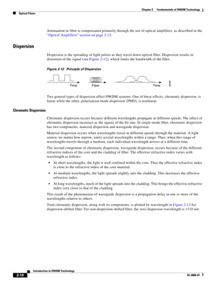 Chapter 2     Fundamentals of DWDM Technology
   Optical Fibers




                         Attenuation in fiber is compensated primarily through the use of optical amplifiers, as described in the
                         “Optical Amplifiers” section on page 2-15.


Dispersion
                         Dispersion is the spreading of light pulses as they travel down optical fiber. Dispersion results in
                         distortion of the signal (see Figure 2-12), which limits the bandwidth of the fiber.

                         Figure 2-12 Principle of Dispersion




                                                                                                                48088
                                          Time          Fiber                                         Time


                         Two general types of dispersion affect DWDM systems. One of these effects, chromatic dispersion, is
                         linear while the other, polarization mode dispersion (PMD), is nonlinear.

Chromatic Dispersion

                         Chromatic dispersion occurs because different wavelengths propagate at different speeds. The effect of
                         chromatic dispersion increases as the square of the bit rate. In single-mode fiber, chromatic dispersion
                         has two components, material dispersion and waveguide dispersion.
                         Material dispersion occurs when wavelengths travel at different speeds through the material. A light
                         source, no matter how narrow, emits several wavelengths within a range. Thus, when this range of
                         wavelengths travels through a medium, each individual wavelength arrives at a different time.
                         The second component of chromatic dispersion, waveguide dispersion, occurs because of the different
                         refractive indices of the core and the cladding of fiber. The effective refractive index varies with
                         wavelength as follows:
                          •   At short wavelengths, the light is well confined within the core. Thus the effective refractive index
                              is close to the refractive index of the core material.
                          •   At medium wavelengths, the light spreads slightly into the cladding. This decreases the effective
                              refractive index.
                          •   At long wavelengths, much of the light spreads into the cladding. This brings the effective refractive
                              index very close to that of the cladding.
                         This result of the phenomenon of waveguide dispersion is a propagation delay in one or more of the
                         wavelengths relative to others.
                         Total chromatic dispersion, along with its components, is plotted by wavelength in Figure 2-13 for
                         dispersion-shifted fiber. For non-dispersion-shifted fiber, the zero dispersion wavelength is 1310 nm.




               Introduction to DWDM Technology
  2-10                                                                                                                       OL-0884-01
 