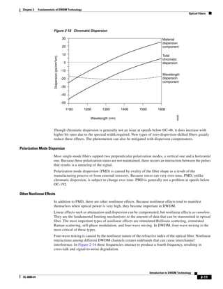 Chapter 2     Fundamentals of DWDM Technology
                                                                                                                           Optical Fibers




                          Figure 2-13 Chromatic Dispersion

                                                  30                                                   Material
                                                                                                       dispersion
                                                  20                                                   component

                          Dispersion (ps/nm*km)   10                                                   Total
                                                                                                       chromatic
                                                   0                                                   dispersion

                                                  -10
                                                                                                       Wavelength
                                                  -20                                                  dispersion
                                                                                                       component
                                                  -30

                                                  -40

                                                  -50

                                                    1100   1200      1300       1400   1500         1600




                                                                                                                  48089
                                                              Wavelength (nm)


                          Though chromatic dispersion is generally not an issue at speeds below OC-48, it does increase with
                          higher bit rates due to the spectral width required. New types of zero-dispersion-shifted fibers greatly
                          reduce these effects. The phenomenon can also be mitigated with dispersion compensators.

Polarization Mode Dispersion

                          Most single-mode fibers support two perpendicular polarization modes, a vertical one and a horizontal
                          one. Because these polarization states are not maintained, there occurs an interaction between the pulses
                          that results is a smearing of the signal.
                          Polarization mode dispersion (PMD) is caused by ovality of the fiber shape as a result of the
                          manufacturing process or from external stressors. Because stress can vary over time, PMD, unlike
                          chromatic dispersion, is subject to change over time. PMD is generally not a problem at speeds below
                          OC-192.

Other Nonlinear Effects

                          In addition to PMD, there are other nonlinear effects. Because nonlinear effects tend to manifest
                          themselves when optical power is very high, they become important in DWDM.
                          Linear effects such as attenuation and dispersion can be compensated, but nonlinear effects accumulate.
                          They are the fundamental limiting mechanisms to the amount of data that can be transmitted in optical
                          fiber. The most important types of nonlinear effects are stimulated Brillouin scattering, stimulated
                          Raman scattering, self-phase modulation, and four-wave mixing. In DWDM, four-wave mixing is the
                          most critical of these types.
                          Four-wave mixing is caused by the nonlinear nature of the refractive index of the optical fiber. Nonlinear
                          interactions among different DWDM channels creates sidebands that can cause interchannel
                          interference. In Figure 2-14 three frequencies interact to produce a fourth frequency, resulting in
                          cross-talk and signal-to-noise degradation.




                                                                                              Introduction to DWDM Technology
  OL-0884-01                                                                                                                        2-11
 