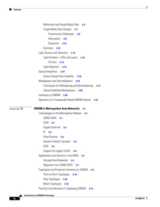 Contents




                                  Multimode and Single-Mode Fiber                       2-6

                                  Single-Mode Fiber Designs                    2-7

                                       Transmission Challenges                   2-8

                                       Attenuation             2-8

                                       Dispersion            2-10

                                  Summary            2-12

                             Light Sources and Detectors                 2-13

                                  Light Emitters—LEDs and Lasers                       2-13

                                       ITU Grid         2-14

                                  Light Detectors            2-15

                             Optical Amplifiers             2-15

                                  Erbium-Doped Fiber Amplifier                   2-16

                             Multiplexers and Demultiplexers                    2-16

                                  Techniques for Multiplexing and Demultiplexing                             2-17

                                  Optical Add/Drop Multiplexers                      2-20

                             Interfaces to DWDM               2-20

                             Operation of a Transponder Based DWDM System                                  2-21


CHAPTER   3             DWDM in Metropolitan Area Networks                                  3-1

                             Technologies in the Metropolitan Market                          3-1

                                  SONET/SDH             3-1

                                  ATM          3-1

                                  Gigabit Ethernet            3-2

                                  IP     3-2

                                  Fibre Channel             3-3
                                  Dynamic Packet Transport                 3-3

                                  FDDI         3-4

                                  Support for Legacy Traffic               3-4

                             Applications and Services in the MAN                       3-5

                                  Storage Area Networks                  3-5

                                  Migration from SONET/SDH                      3-7

                             Topologies and Protection Schemes for DWDM                              3-9

                                  Point-to-Point Topologies               3-10

                                  Ring Topologies             3-10

                                  Mesh Topologies                 3-12

                             Practical Considerations in Deploying DWDM                             3-13

              Introduction to DWDM Technology
  iv                                                                                                                OL-0884-01
 