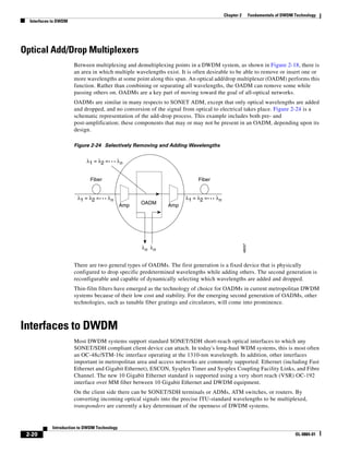 Chapter 2           Fundamentals of DWDM Technology
  Interfaces to DWDM




Optical Add/Drop Multiplexers
                       Between multiplexing and demultiplexing points in a DWDM system, as shown in Figure 2-18, there is
                       an area in which multiple wavelengths exist. It is often desirable to be able to remove or insert one or
                       more wavelengths at some point along this span. An optical add/drop multiplexer (OADM) performs this
                       function. Rather than combining or separating all wavelengths, the OADM can remove some while
                       passing others on. OADMs are a key part of moving toward the goal of all-optical networks.
                       OADMs are similar in many respects to SONET ADM, except that only optical wavelengths are added
                       and dropped, and no conversion of the signal from optical to electrical takes place. Figure 2-24 is a
                       schematic representation of the add-drop process. This example includes both pre- and
                       post-amplification; these components that may or may not be present in an OADM, depending upon its
                       design.

                       Figure 2-24 Selectively Removing and Adding Wavelengths


                            λ1 = λ2 =      λn


                             Fiber                                         Fiber


                        λ1 = λ2 =     λn                              λ1 = λ2 =    λn
                                              Amp   OADM      Amp




                                                                                                    48097
                                                    λn λ n


                       There are two general types of OADMs. The first generation is a fixed device that is physically
                       configured to drop specific predetermined wavelengths while adding others. The second generation is
                       reconfigurable and capable of dynamically selecting which wavelengths are added and dropped.
                       Thin-film filters have emerged as the technology of choice for OADMs in current metropolitan DWDM
                       systems because of their low cost and stability. For the emerging second generation of OADMs, other
                       technologies, such as tunable fiber gratings and circulators, will come into prominence.



Interfaces to DWDM
                       Most DWDM systems support standard SONET/SDH short-reach optical interfaces to which any
                       SONET/SDH compliant client device can attach. In today's long-haul WDM systems, this is most often
                       an OC-48c/STM-16c interface operating at the 1310-nm wavelength. In addition, other interfaces
                       important in metropolitan area and access networks are commonly supported: Ethernet (including Fast
                       Ethernet and Gigabit Ethernet), ESCON, Sysplex Timer and Sysplex Coupling Facility Links, and Fibre
                       Channel. The new 10 Gigabit Ethernet standard is supported using a very short reach (VSR) OC-192
                       interface over MM fiber between 10 Gigabit Ethernet and DWDM equipment.
                       On the client side there can be SONET/SDH terminals or ADMs, ATM switches, or routers. By
                       converting incoming optical signals into the precise ITU-standard wavelengths to be multiplexed,
                       transponders are currently a key determinant of the openness of DWDM systems.


            Introduction to DWDM Technology
 2-20                                                                                                                            OL-0884-01
 