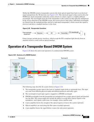 Chapter 2    Fundamentals of DWDM Technology
                                                                                        Operation of a Transponder Based DWDM System




                         Within the DWDM system a transponder converts the client optical signal from back to an electrical
                         signal and performs the 3R functions (see Figure 2-25). This electrical signal is then used to drive the
                         WDM laser. Each transponder within the system converts its client's signal to a slightly different
                         wavelength. The wavelengths from all of the transponders in the system are then optically multiplexed.
                         In the receive direction of the DWDM system, the reverse process takes place. Individual wavelengths
                         are filtered from the multiplexed fiber and fed to individual transponders, which convert the signal to
                         electrical and drive a standard interface to the client.

                         Figure 2-25 Transponder Functions


                         From terminal                                                               ITU wavelength
                                                Receiver              3R               Transmitter




                                                                                                                               48098
                           equipment


                         Future designs include passive interfaces, which accept the ITU-compliant light directly from an
                         attached switch or router with an optical interface.



Operation of a Transponder Based DWDM System
                         Figure 2-26 shows the end-to-end operation of a unidirectional DWDM system.

Figure 2-26 Anatomy of a DWDM System

                 Terminal A                                                            Terminal B


      Transponder                                                                                Transponder
       interfaces                                                                                 interfaces




                                  Post            Line amplifiers             Post
        Direct                    amplifier                                amplifier               Direct
     connections                                                                                connections
                                                                                                                 48099




                         The following steps describe the system shown in Figure 2-26:
                         1.   The transponder accepts input in the form of standard single-mode or multimode laser. The input
                              can come from different physical media and different protocols and traffic types.
                         2.   The wavelength of each input signal is mapped to a DWDM wavelength.
                         3.   DWDM wavelengths from the transponder are multiplexed into a single optical signal and launched
                              into the fiber. The system might also include the ability to accept direct optical signals to the
                              multiplexer; such signals could come, for example, from a satellite node.
                         4.   A post-amplifier boosts the strength of the optical signal as it leaves the system (optional).
                         5.   Optical amplifiers are used along the fiber span as needed (optional).
                         6.   A pre-amplifier boosts the signal before it enters the end system (optional).



                                                                                          Introduction to DWDM Technology
 OL-0884-01                                                                                                                     2-21
 