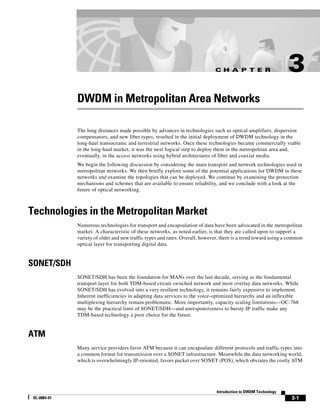 C H A P T E R                      3
              DWDM in Metropolitan Area Networks

              The long distances made possible by advances in technologies such as optical amplifiers, dispersion
              compensators, and new fiber types, resulted in the initial deployment of DWDM technology in the
              long-haul transoceanic and terrestrial networks. Once these technologies became commercially viable
              in the long-haul market, it was the next logical step to deploy them in the metropolitan area and,
              eventually, in the access networks using hybrid architectures of fiber and coaxial media.
              We begin the following discussion by considering the main transport and network technologies used in
              metropolitan networks. We then briefly explore some of the potential applications for DWDM in these
              networks and examine the topologies that can be deployed. We continue by examining the protection
              mechanisms and schemes that are available to ensure reliability, and we conclude with a look at the
              future of optical networking.



Technologies in the Metropolitan Market
              Numerous technologies for transport and encapsulation of data have been advocated in the metropolitan
              market. A characteristic of these networks, as noted earlier, is that they are called upon to support a
              variety of older and new traffic types and rates. Overall, however, there is a trend toward using a common
              optical layer for transporting digital data.


SONET/SDH
              SONET/SDH has been the foundation for MANs over the last decade, serving as the fundamental
              transport layer for both TDM-based circuit switched network and most overlay data networks. While
              SONET/SDH has evolved into a very resilient technology, it remains fairly expensive to implement.
              Inherent inefficiencies in adapting data services to the voice-optimized hierarchy and an inflexible
              multiplexing hierarchy remain problematic. More importantly, capacity scaling limitations—OC-768
              may be the practical limit of SONET/SDH—and unresponsiveness to bursty IP traffic make any
              TDM-based technology a poor choice for the future.


ATM
              Many service providers favor ATM because it can encapsulate different protocols and traffic types into
              a common format for transmission over a SONET infrastructure. Meanwhile the data networking world,
              which is overwhelmingly IP-oriented, favors packet over SONET (POS), which obviates the costly ATM




                                                                               Introduction to DWDM Technology
 OL-0884-01                                                                                                       3-1
 