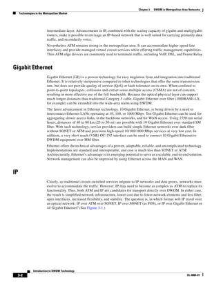 Chapter 3   DWDM in Metropolitan Area Networks
     Technologies in the Metropolitan Market




                           intermediate layer. Advancements in IP, combined with the scaling capacity of gigabit and multigigabit
                           routers, make it possible to envisage an IP-based network that is well suited for carrying primarily data
                           traffic, and secondarily voice.
                           Nevertheless ATM remains strong in the metropolitan area. It can accommodate higher speed line
                           interfaces and provide managed virtual circuit services while offering traffic management capabilities.
                           Thus ATM edge devices are commonly used to terminate traffic, including VoIP, DSL, and Frame Relay.


Gigabit Ethernet
                           Gigabit Ethernet (GE) is a proven technology for easy migration from and integration into traditional
                           Ethernet. It is relatively inexpensive compared to other technologies that offer the same transmission
                           rate, but does not provide quality of service (QoS) or fault tolerance on its own. When confined to
                           point-to-point topologies, collisions and carrier sense multiple access (CSMA) are not of concern,
                           resulting in more effective use of the full bandwidth. Because the optical physical layer can support
                           much longer distances than traditional Category 5 cable, Gigabit Ethernet over fiber (1000BASE-LX,
                           for example) can be extended into the wide-area realm using DWDM.
                           The latest advancement in Ethernet technology, 10 Gigabit Ethernet, is being driven by a need to
                           interconnect Ethernet LANs operating at 10, 100, or 1000 Mbps. Ten Gigabit Ethernet can be used for
                           aggregating slower access links, in the backbone networks, and for WAN access. Using 1550-nm serial
                           lasers, distances of 40 to 80 km (25 to 50 mi) are possible with 10 Gigabit Ethernet over standard SM
                           fiber. With such technology, service providers can build simple Ethernet networks over dark fiber
                           without SONET or ATM and provision high-speed 10/100/1000 Mbps services at very low cost. In
                           addition, a very short reach (VSR) OC-192 interface can be used to connect 10 Gigabit Ethernet to
                           DWDM equipment over MM fiber.
                           Ethernet offers the technical advantages of a proven, adaptable, reliable, and uncomplicated technology.
                           Implementations are standard and interoperable, and cost is much less than SONET or ATM.
                           Architecturally, Ethernet’s advantage is its emerging potential to serve as a scalable, end-to-end solution.
                           Network management can also be improved by using Ethernet across the MAN and WAN.


IP
                           Clearly, as traditional circuit-switched services migrate to IP networks and data grows, networks must
                           evolve to accommodate the traffic. However, IP may need to become as complex as ATM to replace its
                           functionality. Thus, both ATM and IP are candidates for transport directly over DWDM. In either case,
                           the result is simplified network infrastructure, lower cost due to fewer network elements and less fiber,
                           open interfaces, increased flexibility, and stability. The question is, in which format will IP travel over
                           an optical network: IP over ATM over SONET, IP over SONET (as POS), or IP over Gigabit Ethernet or
                           10 Gigabit Ethernet? (See Figure 3-1.)




                Introduction to DWDM Technology
 3-2                                                                                                                          OL-0884-01
 