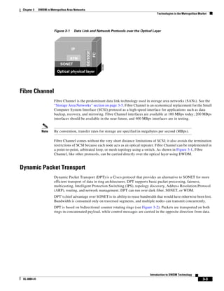 Chapter 3    DWDM in Metropolitan Area Networks
                                                                                            Technologies in the Metropolitan Market




                         Figure 3-1    Data Link and Network Protocols over the Optical Layer




                                      IP




                                                   GE/10GE
                                                             FC
                                      ATM
                              SONET




                                                                  49368
                           Optical physical layer




Fibre Channel
                         Fibre Channel is the predominant data link technology used in storage area networks (SANs). See the
                         “Storage Area Networks” section on page 3-5. Fibre Channel is an economical replacement for the Small
                         Computer System Interface (SCSI) protocol as a high-speed interface for applications such as data
                         backup, recovery, and mirroring. Fibre Channel interfaces are available at 100 MBps today; 200 MBps
                         interfaces should be available in the near future, and 400 MBps interfaces are in testing.


                Note     By convention, transfer rates for storage are specified in megabytes per second (MBps).

                         Fibre Channel comes without the very short distance limitations of SCSI; it also avoids the termination
                         restrictions of SCSI because each node acts as an optical repeater. Fibre Channel can be implemented in
                         a point-to-point, arbitrated loop, or mesh topology using a switch. As shown in Figure 3-1, Fibre
                         Channel, like other protocols, can be carried directly over the optical layer using DWDM.


Dynamic Packet Transport
                         Dynamic Packet Transport (DPT) is a Cisco protocol that provides an alternative to SONET for more
                         efficient transport of data in ring architectures. DPT supports basic packet processing, fairness,
                         multicasting, Intelligent Protection Switching (IPS), topology discovery, Address Resolution Protocol
                         (ARP), routing, and network management. DPT can run over dark fiber, SONET, or WDM.
                         DPT’s chief advantage over SONET is its ability to reuse bandwidth that would have otherwise been lost.
                         Bandwidth is consumed only on traversed segments, and multiple nodes can transmit concurrently.
                         DPT is based on bidirectional counter rotating rings (see Figure 3-2). Packets are transported on both
                         rings in concatenated payload, while control messages are carried in the opposite direction from data.




                                                                                       Introduction to DWDM Technology
 OL-0884-01                                                                                                                    3-3
 