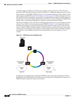 Chapter 3   DWDM in Metropolitan Area Networks
Applications and Services in the MAN




                      A number of types of interfaces have been used to connect servers to devices in a SAN. The most
                      prevalent is IBM’s Enterprise System Connection (ESCON), a 17-MBps half-duplex protocol over fiber.
                      Fibre Channel, on which IBM’s FICON is based, is also frequently employed in SANs and has a much
                      higher capacity than ESCON (see the “Fibre Channel” section on page 3-3.) Both technologies, however,
                      have significant distance limitations. For example, the standard maximum distance without repeaters is
                      around 3 km (1.9 mi) for half duplex ESCON and around 10 km (6.2 mi) for full duplex 100-MBps Fibre
                      Channel. There is performance degradation as distances increase beyond these numbers.
                      This distance limitation can be overcome by transporting data between one or more enterprise locations
                      and one or more SANs over the optical layer using DWDM. In Figure 3-4, for example, the distance
                      separating the enterprise location and the SAN sites can be greatly extended. Access to the ring is by
                      way of “satellite” OADMs with Fibre Channel or ESCON interfaces at each SAN location (one of these
                      could provide data mirroring). These interfaces can also support Sysplex Timer and Sysplex Coupling
                      Link interfaces, used in IBM environments for distributing loads across the members of a server
                      complex.

                      Figure 3-4       SAN Access over the Optical Layer

                              Enterprise




                        Fibre Channel                                          Fibre Channel
                           ESCON             OADM                      OADM       ESCON


                              Primary                                         Standby
                               SAN                                             SAN
                                                                                                49371




                             New York                                         New Jersey


                      In addition to overcoming distance limitations, DWDM can also reduce fiber requirements in SANs.
                      Both ESCON and FICON require a pair of fibers for every channel. By multiplexing these channels over
                      DWDM transport, significant savings can be realized.




           Introduction to DWDM Technology
3-6                                                                                                                   OL-0884-01
 