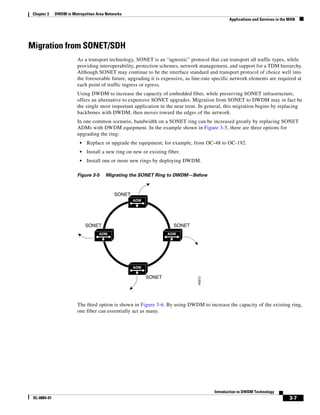 Chapter 3    DWDM in Metropolitan Area Networks
                                                                                                Applications and Services in the MAN




Migration from SONET/SDH
                         As a transport technology, SONET is an “agnostic” protocol that can transport all traffic types, while
                         providing interoperability, protection schemes, network management, and support for a TDM hierarchy.
                         Although SONET may continue to be the interface standard and transport protocol of choice well into
                         the foreseeable future, upgrading it is expensive, as line-rate specific network elements are required at
                         each point of traffic ingress or egress.
                         Using DWDM to increase the capacity of embedded fiber, while preserving SONET infrastructure,
                         offers an alternative to expensive SONET upgrades. Migration from SONET to DWDM may in fact be
                         the single most important application in the near term. In general, this migration begins by replacing
                         backbones with DWDM, then moves toward the edges of the network.
                         In one common scenario, bandwidth on a SONET ring can be increased greatly by replacing SONET
                         ADMs with DWDM equipment. In the example shown in Figure 3-5, there are three options for
                         upgrading the ring:
                          •   Replace or upgrade the equipment; for example, from OC-48 to OC-192.
                          •   Install a new ring on new or existing fiber.
                          •   Install one or more new rings by deploying DWDM.

                         Figure 3-5    Migrating the SONET Ring to DWDM—Before



                                            SONET
                                                    ADM




                              SONET                                    SONET
                                    ADM                             ADM




                                                    ADM

                                                          SONET
                                                                                 49372




                         The third option is shown in Figure 3-6. By using DWDM to increase the capacity of the existing ring,
                         one fiber can essentially act as many.




                                                                                         Introduction to DWDM Technology
 OL-0884-01                                                                                                                     3-7
 