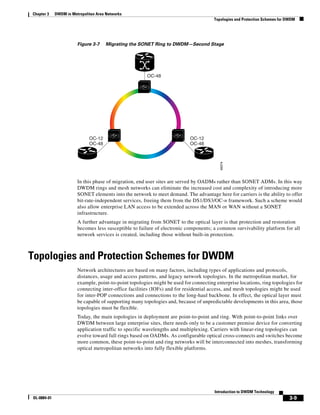 Chapter 3    DWDM in Metropolitan Area Networks
                                                                                       Topologies and Protection Schemes for DWDM




                        Figure 3-7    Migrating the SONET Ring to DWDM—Second Stage




                                                        OC-48




                              OC-12                                         OC-12
                              OC-48                                         OC-48




                                                                                          49374
                        In this phase of migration, end user sites are served by OADMs rather than SONET ADMs. In this way
                        DWDM rings and mesh networks can eliminate the increased cost and complexity of introducing more
                        SONET elements into the network to meet demand. The advantage here for carriers is the ability to offer
                        bit-rate-independent services, freeing them from the DS1/DS3/OC-n framework. Such a scheme would
                        also allow enterprise LAN access to be extended across the MAN or WAN without a SONET
                        infrastructure.
                        A further advantage in migrating from SONET to the optical layer is that protection and restoration
                        becomes less susceptible to failure of electronic components; a common survivability platform for all
                        network services is created, including those without built-in protection.



Topologies and Protection Schemes for DWDM
                        Network architectures are based on many factors, including types of applications and protocols,
                        distances, usage and access patterns, and legacy network topologies. In the metropolitan market, for
                        example, point-to-point topologies might be used for connecting enterprise locations, ring topologies for
                        connecting inter-office facilities (IOFs) and for residential access, and mesh topologies might be used
                        for inter-POP connections and connections to the long-haul backbone. In effect, the optical layer must
                        be capable of supporting many topologies and, because of unpredictable developments in this area, those
                        topologies must be flexible.
                        Today, the main topologies in deployment are point-to-point and ring. With point-to-point links over
                        DWDM between large enterprise sites, there needs only to be a customer premise device for converting
                        application traffic to specific wavelengths and multiplexing. Carriers with linear-ring topologies can
                        evolve toward full rings based on OADMs. As configurable optical cross-connects and switches become
                        more common, these point-to-point and ring networks will be interconnected into meshes, transforming
                        optical metropolitan networks into fully flexible platforms.




                                                                                        Introduction to DWDM Technology
OL-0884-01                                                                                                                    3-9
 