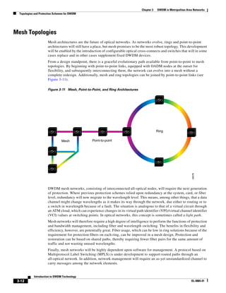 Chapter 3   DWDM in Metropolitan Area Networks
  Topologies and Protection Schemes for DWDM




Mesh Topologies
                       Mesh architectures are the future of optical networks. As networks evolve, rings and point-to-point
                       architectures will still have a place, but mesh promises to be the most robust topology. This development
                       will be enabled by the introduction of configurable optical cross-connects and switches that will in some
                       cases replace and in other cases supplement fixed DWDM devices.
                       From a design standpoint, there is a graceful evolutionary path available from point-to-point to mesh
                       topologies. By beginning with point-to-point links, equipped with OADM nodes at the outset for
                       flexibility, and subsequently interconnecting them, the network can evolve into a mesh without a
                       complete redesign. Additionally, mesh and ring topologies can be joined by point-to-point links (see
                       Figure 3-11).

                       Figure 3-11 Mesh, Point-to-Point, and Ring Architectures




                                                                                                 Ring

                                 Mesh               Point-to-point




                                                                                                                          49378
                       DWDM mesh networks, consisting of interconnected all-optical nodes, will require the next generation
                       of protection. Where previous protection schemes relied upon redundancy at the system, card, or fiber
                       level, redundancy will now migrate to the wavelength level. This means, among other things, that a data
                       channel might change wavelengths as it makes its way through the network, due either to routing or to
                       a switch in wavelength because of a fault. The situation is analogous to that of a virtual circuit through
                       an ATM cloud, which can experience changes in its virtual path identifier (VPI)/virtual channel identifier
                       (VCI) values at switching points. In optical networks, this concept is sometimes called a light path.
                       Mesh networks will therefore require a high degree of intelligence to perform the functions of protection
                       and bandwidth management, including fiber and wavelength switching. The benefits in flexibility and
                       efficiency, however, are potentially great. Fiber usage, which can be low in ring solutions because of the
                       requirement for protection fibers on each ring, can be improved in a mesh design. Protection and
                       restoration can be based on shared paths, thereby requiring fewer fiber pairs for the same amount of
                       traffic and not wasting unused wavelengths.
                       Finally, mesh networks will be highly dependent upon software for management. A protocol based on
                       Multiprotocol Label Switching (MPLS) is under development to support routed paths through an
                       all-optical network. In addition, network management will require an as-yet unstandardized channel to
                       carry messages among the network elements.


            Introduction to DWDM Technology
 3-12                                                                                                                    OL-0884-01
 