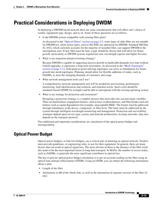 Chapter 3    DWDM in Metropolitan Area Networks
                                                                                             Practical Considerations in Deploying DWDM




Practical Considerations in Deploying DWDM
                         In deploying a DWDM-based network there are some considerations that will affect one’s choice of
                         vendor, equipment type, design, and so on. Some of these questions are as follows:
                          •   Is the DWDM system compatible with existing fiber plant?
                              As discussed in the “Optical Fibers” section on page 2-5, some types of older fiber are not suitable
                              for DWDM use, while newer types, such as NZ-DSF, are optimized for DWDM. Standard SM fiber
                              (G. 652), which currently accounts for the majority of installed fiber, can support DWDM in the
                              metropolitan area. If new fiber must be laid, a type should be chosen that will allow for future
                              growth, particularly as DWDM systems expand into new wavelength regions and higher bit rates.
                          •   What is my migration and provisioning strategy?
                              Because DWDM is capable of supporting massive growth in bandwidth demands over time without
                              forklift upgrades, it represents a long-term investment. As discussed in the “Mesh Topologies”
                              section on page 3-12, both point-to-point and ring topologies can serve as foundations for future
                              growth into mesh topologies. Planning should allow for flexible additions of nodes, such as
                              OADMs, to meet the changing demands of customers and usage.
                          •   What network management tools can I use?
                              A comprehensive network management tool will be needed for provisioning, performance
                              monitoring, fault identification and isolation, and remedial action. Such a tool should be
                              standards-based (SNMP, for example) and be able to interoperate with the existing operating system.
                          •   What is my strategy for protection and restoration?
                              Designing a protection strategy is a complex process that must take into account many variables.
                              There are hard failures (equipment failures, such as laser or photodetector, and fiber breaks) and soft
                              failures such as signal degradation (for example, unacceptable BER). The former must be addressed
                              through redundancy at the device, component, or fiber level. The latter must be addressed by the
                              system through intelligent wavelength monitoring and management. Protection and survivability
                              strategies depend upon service type, system, and network architectures. In many networks, they also
                              depend on the transport protocol.
                         Two additional and important considerations are calculation of the optical power budget and
                         interoperability.


Optical Power Budget
                         Optical power budgets, or link loss budgets, are a critical part of planning an optical network. Vendors
                         must provide guidelines, or engineering rules, to use for their equipment. In general, there are many
                         factors that can result in optical signal loss. The most obvious of these is the distance of the fiber itself;
                         this tends to be the most important factor in long-haul transport. In MANs, the number of access nodes,
                         such as OADMs, is generally the most significant contributor to optical loss.
                         The key to precise optical power budget calculation is to get an accurate reading on the fiber using an
                         optical time domain reflectometer (OTDR). Using an OTDR, you can obtain the following information
                         about a span:
                          •   Length of the fiber
                          •   Attenuation in dB of the whole link, as well as the attenuation of separate sections of the fiber (if
                              any)




                                                                                            Introduction to DWDM Technology
 OL-0884-01                                                                                                                        3-13
 
