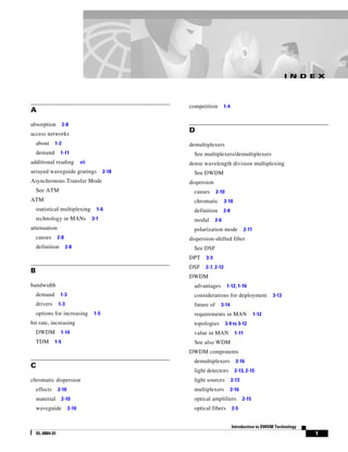 I N D E X




                                                  competition         1-4
A

absorption          2-8
access networks
                                                  D
    about     1-2                                 demultiplexers
    demand        1-11                              See multiplexers/demultiplexers
additional reading             vii                dense wavelength division multiplexing
arrayed waveguide gratings                 2-18     See DWDM
Asynchronous Transfer Mode                        dispersion
    See ATM                                         causes      2-10
ATM                                                 chromatic         2-10
    statistical multiplexing           1-6          definition        2-8
    technology in MANs               3-1            modal       2-6
attenuation                                         polarization mode                2-11
    causes       2-8                              dispersion-shifted fiber
    definition         2-8                          See DSF
                                                  DPT    3-3
                                                  DSF    2-7, 2-12
B
                                                  DWDM
bandwidth                                           advantages         1-12, 1-16
    demand        1-3                               considerations for deployment                  3-13
    drivers      1-3                                future of     3-14
    options for increasing           1-5            requirements in MAN                     1-12
bit rate, increasing                                topologies         3-9 to 3-12
    DWDM          1-14                              value in MAN              1-11
    TDM       1-5                                   See also WDM
                                                  DWDM components
                                                    demultiplexers            2-16
C
                                                    light detectors          2-13, 2-15
chromatic dispersion                                light sources           2-13
    effects      2-10                               multiplexers            2-16
    material        2-10                            optical amplifiers             2-15
    waveguide           2-10                        optical fibers          2-5


                                                                            Introduction to DWDM Technology
    OL-0884-01                                                                                                  1
 
