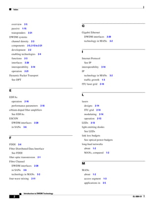 Index




    overview         2-5
                                                       G
    passive        1-15
    transponders           2-21                        Gigabit Ethernet
DWDM systems                                               DWDM interfaces                    2-20
    channel density               2-3                      technology in MANs                   3-2
    components             2-5, 2-13 to 2-21
    development             2-2
                                                       I
    enabling technologies                  2-4
    functions        2-3                               Internet Protocol
    interfaces       2-20                                  See IP
    interoperability           3-14                    interoperability            3-14
    operation        2-21                              IP
Dynamic Packet Transport                                   technology in MANs                   3-2
    See DPT                                                traffic growth          1-3
                                                       ITU laser grid            2-14

E
                                                       L
EDFAs
    operation        2-16                              lasers
    performance parameters                      2-16       designs        2-14
erbium-doped fiber amplifiers                              ITU grid        2-14
    See EDFAs                                              modulating            2-14
ESCON                                                      operation        2-13
    DWDM interfaces                     2-20           LEDs        2-13
    in SANs         3-6                                light emitting diodes
                                                           See LEDs
                                                       link loss budgets
F
                                                           See optical power budgets
FDDI         3-4                                       long-haul networks
Fiber Distributed Data Interface                           about     1-2
    See FDDI                                               MANs, compared                 1-2
fiber optic transmission                   2-1
Fibre Channel
                                                       M
    DWDM interfaces                     2-20
    in SANs         3-6                                MANs
    technology in MANs                    3-3              about     1-2
four-wave mixing                  2-11                     access segment               1-3
                                                           applications in          3-5



                    Introduction to DWDM Technology
     2                                                                                                OL-0884-01
 