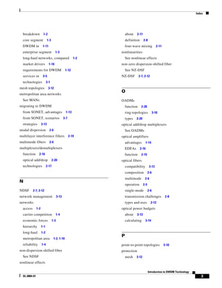 Index




  breakdown           1-2                                         about    2-11
  core segment              1-3                                   definition      2-8
  DWDM in             1-11                                        four-wave mixing               2-11
  enterprise segment                1-3                       nonlinearities
  long-haul networks, compared                          1-2       See nonlinear effects
  market drivers             1-10                             non-zero dispersion-shifted fiber
  requirements for DWDM                         1-12              See NZ-DSF
  services in         3-5                                     NZ-DSF         2-7, 2-12
  technologies             3-1
mesh topologies              3-12
                                                              O
metropolitan area networks
  See MANs                                                    OADMs
migrating to DWDM                                                 function      2-20
  from SONET, advantages                         1-13             ring topologies             3-10
  from SONET, scenarios                        3-7                types   2-20
  strategies         3-13                                     optical add/drop multiplexers
modal dispersion             2-6                                  See OADMs
multilayer interference filters                      2-19     optical amplifiers
multimode fibers             2-6                                  advantages          1-14
multiplexers/demultiplexers                                       EDFAs        2-16
  function       2-16                                             function      2-15
  optical add/drop                2-20                        optical fibers
  technologies             2-17                                   compatibility          3-13
                                                                  composition           2-6
                                                                  multimode        2-6
N
                                                                  operation       2-5
NDSF       2-7, 2-12                                              single-mode           2-6
network management                      3-13                      transmission challenges                2-8
networks                                                          types and uses          2-12
  access       1-2                                            optical power budgets
  carrier competition                   1-4                       about    3-13
  economic forces                 1-3                             calculating      3-14
  hierarchy          1-1
  long-haul          1-2
                                                              P
  metropolitan area                1-2, 1-10
  reliability        1-4                                      point-to-point topologies                 3-10
non-dispersion-shifted fiber                                  protection
  See NDSF                                                        mesh    3-12
nonlinear effects

                                                                                        Introduction to DWDM Technology
  OL-0884-01                                                                                                                 3
 