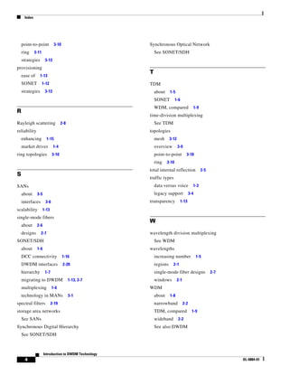 Index




    point-to-point            3-10                    Synchronous Optical Network
    ring     3-11                                         See SONET/SDH
    strategies       3-13
provisioning
                                                      T
    ease of      1-13
    SONET           1-12                              TDM
    strategies       3-13                                 about     1-5
                                                          SONET          1-6
                                                          WDM, compared                      1-9
R
                                                      time-division multiplexing
Rayleigh scattering                2-8                    See TDM
reliability                                           topologies
    enhancing          1-15                               mesh      3-12
    market driver           1-4                           overview         3-9
ring topologies             3-10                          point-to-point           3-10
                                                          ring    3-10
                                                      total internal reflection                    2-5
S
                                                      traffic types
SANs                                                      data versus voice              1-3
    about     3-5                                         legacy support               3-4
    interfaces        3-6                             transparency             1-13
scalability         1-13
single-mode fibers
                                                      W
    about     2-6
    designs      2-7                                  wavelength division multiplexing
SONET/SDH                                                 See WDM
    about     1-6                                     wavelengths
    DCC connectivity                 1-16                 increasing number                   1-5
    DWDM interfaces                  2-20                 regions     2-1
    hierarchy        1-7                                  single-mode fiber designs                      2-7
    migrating to DWDM                    1-13, 3-7        windows          2-1
    multiplexing            1-6                       WDM
    technology in MANs                   3-1              about     1-8
spectral filters           2-19                           narrowband             2-2
storage area networks                                     TDM, compared                  1-9
    See SANs                                              wideband         2-2
Synchronous Digital Hierarchy                             See also DWDM
    See SONET/SDH



                    Introduction to DWDM Technology
     4                                                                                                         OL-0884-01
 