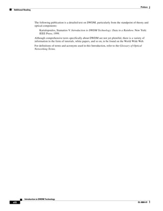 Preface
Additional Reading




                     The following publication is a detailed text on DWDM, particularly from the standpoint of theory and
                     optical components:
                          Kartalopoulos, Stamatios V. Introduction to DWDM Technology: Data in a Rainbow. New York:
                          IEEE Press; 1999.
                     Although comprehensive texts specifically about DWDM are not yet plentiful, there is a variety of
                     information in the form of tutorials, white papers, and so on, to be found on the World Wide Web.
                     For definitions of terms and acronyms used in this Introduction, refer to the Glossary of Optical
                     Networking Terms.




           Introduction to DWDM Technology
viii                                                                                                              OL-0884-01
 
