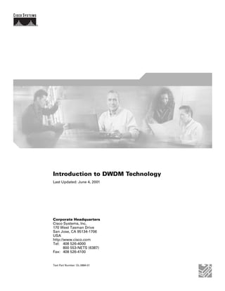 Introduction to DWDM Technology
Last Updated: June 4, 2001




Corporate Headquarters
Cisco Systems, Inc.
170 West Tasman Drive
San Jose, CA 95134-1706
USA
http://www.cisco.com
Tel: 408 526-4000
       800 553-NETS (6387)
Fax: 408 526-4100


Text Part Number: OL-0884-01
 