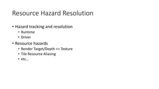 Resource Hazard Resolution
• Hazard tracking and resolution
• Runtime
• Driver
• Resource hazards
• Render Target/Depth <> Texture
• Tile Resource Aliasing
• etc…
 