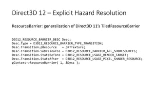 Direct3D 12 – Explicit Hazard Resolution
ResourceBarrier: generalization of Direct3D 11’s TiledResourceBarrier
D3D12_RESOURCE_BARRIER_DESC Desc;
Desc.Type = D3D12_RESOURCE_BARRIER_TYPE_TRANSITION;
Desc.Transition.pResource = pRTTexture;
Desc.Transition.Subresource = D3D12_RESOURCE_BARRIER_ALL_SUBRESOURCES;
Desc.Transition.StateBefore = D3D12_RESOURCE_USAGE_RENDER_TARGET;
Desc.Transition.StateAfter = D3D12_RESOURCE_USAGE_PIXEL_SHADER_RESOURCE;
pContext->ResourceBarrier( 1, &Desc );
 