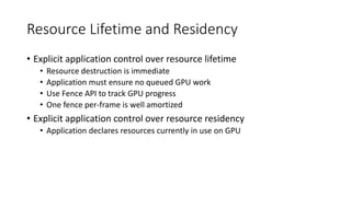 Resource Lifetime and Residency
• Explicit application control over resource lifetime
• Resource destruction is immediate
• Application must ensure no queued GPU work
• Use Fence API to track GPU progress
• One fence per-frame is well amortized
• Explicit application control over resource residency
• Application declares resources currently in use on GPU
 