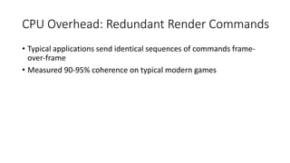 CPU Overhead: Redundant Render Commands
• Typical applications send identical sequences of commands frame-
over-frame
• Measured 90-95% coherence on typical modern games
 