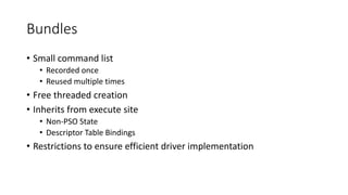 Bundles
• Small command list
• Recorded once
• Reused multiple times
• Free threaded creation
• Inherits from execute site
• Non-PSO State
• Descriptor Table Bindings
• Restrictions to ensure efficient driver implementation
 