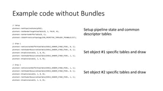 Example code without Bundles
// Setup
pContext->SetPipelineState(pPSO);
pContext->SetRenderTargetViewTable(0, 1, FALSE, 0);
pContext->SetVertexBufferTable(0, 1);
pContext->IASetPrimitiveTopology(D3D_PRIMITIVE_TOPOLOGY_TRIANGLELIST);
// Draw 1
pContext->SetConstantBufferViewTable(D3D12_SHADER_STAGE_PIXEL, 0, 1);
pContext->SetShaderResourceViewTable(D3D12_SHADER_STAGE_PIXEL, 0, 1);
pContext->DrawInstanced(6, 1, 0, 0);
pContext->SetShaderResourceViewTable(D3D12_SHADER_STAGE_PIXEL, 1, 1);
pContext->DrawInstanced(6, 1, 6, 0);
// Draw 2
pContext->SetConstantBufferViewTable(D3D12_SHADER_STAGE_PIXEL, 1, 1);
pContext->SetShaderResourceViewTable(D3D12_SHADER_STAGE_PIXEL, 0, 1);
pContext->DrawInstanced(6, 1, 0, 0);
pContext->SetShaderResourceViewTable(D3D12_SHADER_STAGE_PIXEL, 1, 1);
pContext->DrawInstanced(6, 1, 6, 0);
Set object #1 specific tables and draw
Setup pipeline state and common
descriptor tables
Set object #2 specific tables and draw
 