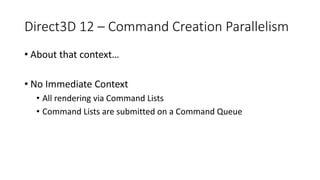 Direct3D 12 – Command Creation Parallelism
• About that context…
• No Immediate Context
• All rendering via Command Lists
• Command Lists are submitted on a Command Queue
 