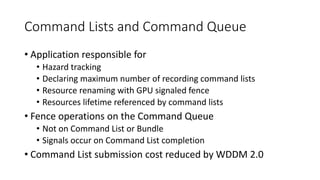 Command Lists and Command Queue
• Application responsible for
• Hazard tracking
• Declaring maximum number of recording command lists
• Resource renaming with GPU signaled fence
• Resources lifetime referenced by command lists
• Fence operations on the Command Queue
• Not on Command List or Bundle
• Signals occur on Command List completion
• Command List submission cost reduced by WDDM 2.0
 