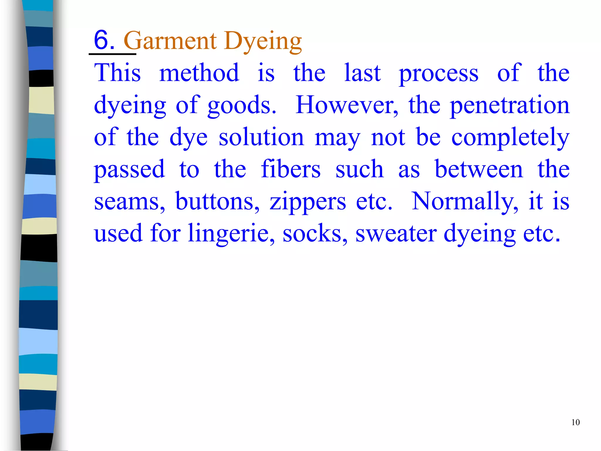 6. Garment Dyeing
This method is the last process of the
dyeing of goods. However, the penetration
of the dye solution may not be completely
passed to the fibers such as between the
seams, buttons, zippers etc. Normally, it is
used for lingerie, socks, sweater dyeing etc.




                                                10
 
