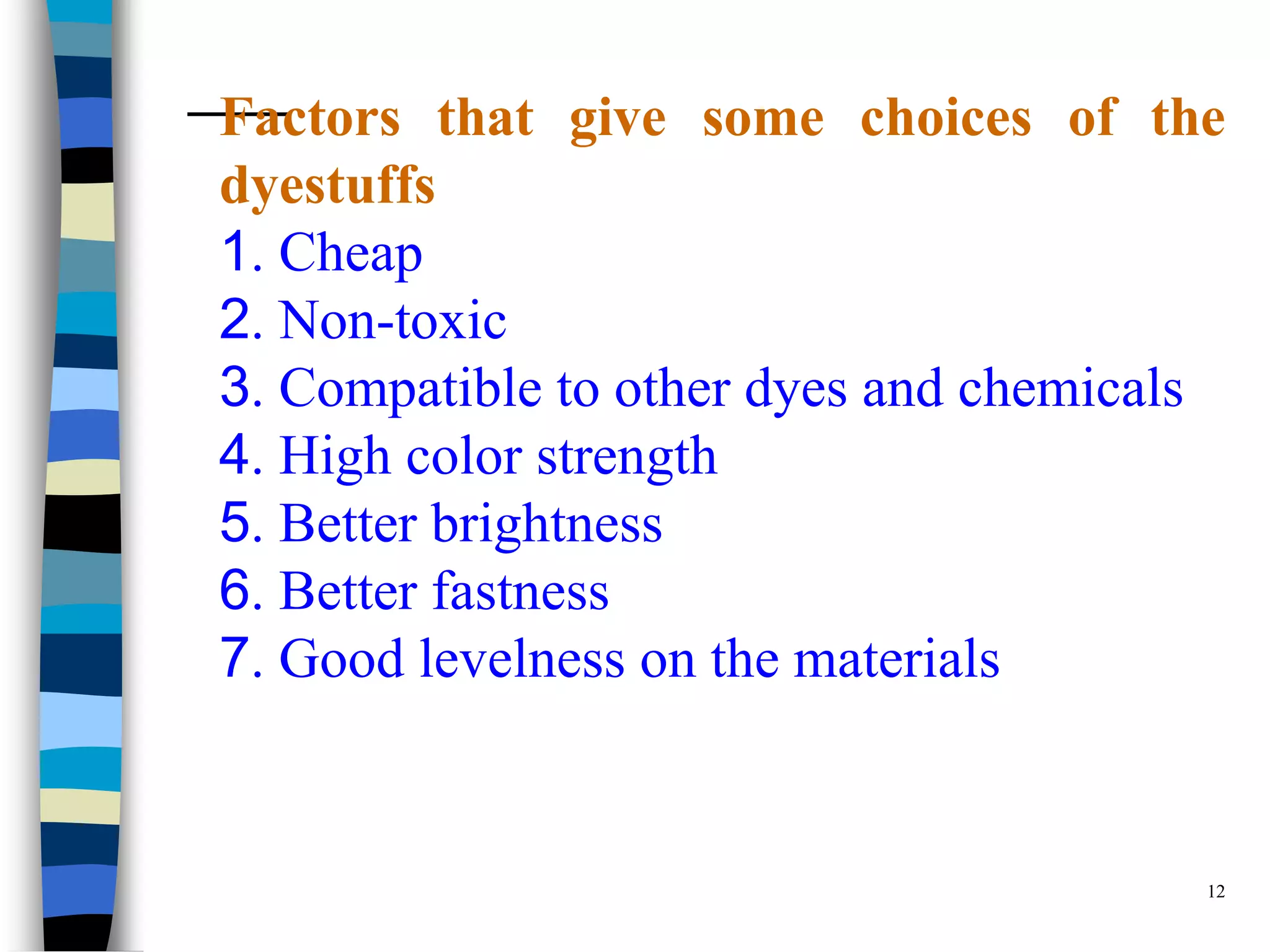 Factors that give some choices of the
dyestuffs
1. Cheap
2. Non-toxic
3. Compatible to other dyes and chemicals
4. High color strength
5. Better brightness
6. Better fastness
7. Good levelness on the materials


                                        12
 